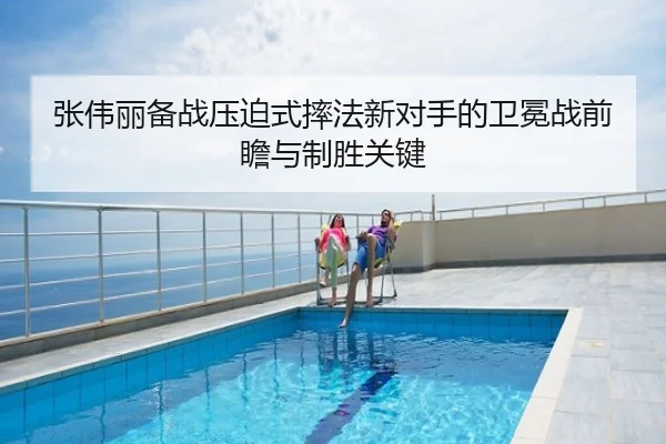 张伟丽备战压迫式摔法新对手的卫冕战前瞻与制胜关键