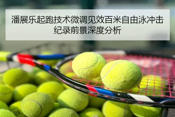 潘展乐起跑技术微调见效百米自由泳冲击纪录前景深度分析