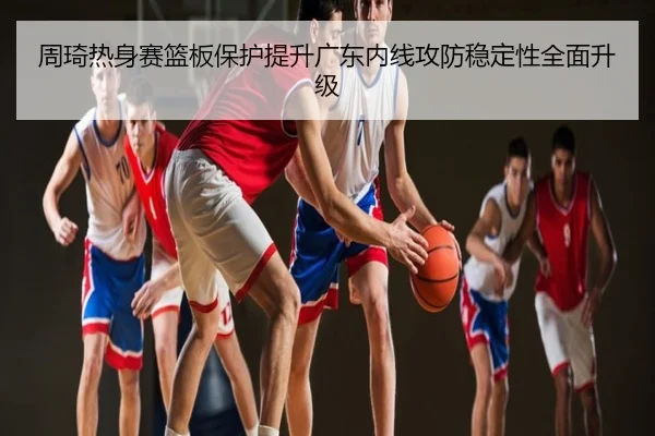周琦热身赛篮板保护提升广东内线攻防稳定性全面升级