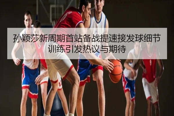 孙颖莎新周期首站备战提速接发球细节训练引发热议与期待
