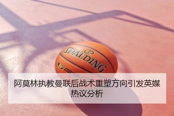 阿莫林执教曼联后战术重塑方向引发英媒热议分析